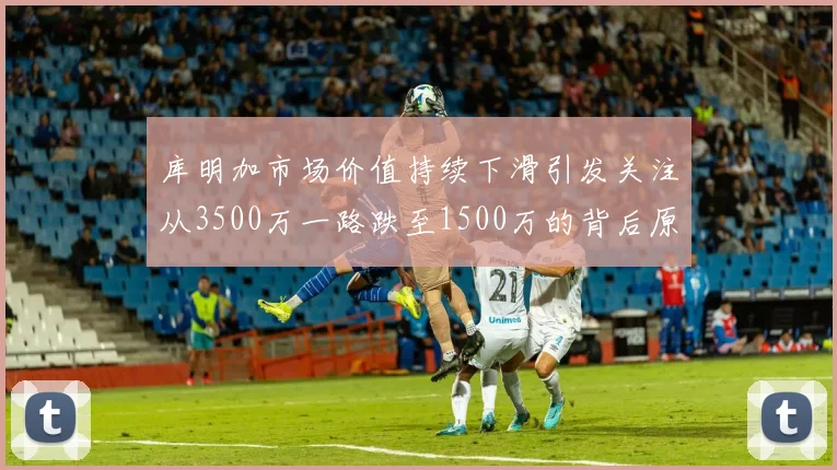 库明加市场价值持续下滑引发关注从3500万一路跌至1500万的背后原因分析